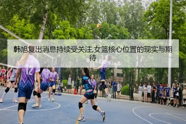 韩旭复出消息持续受关注,女篮核心位置的现实与期待